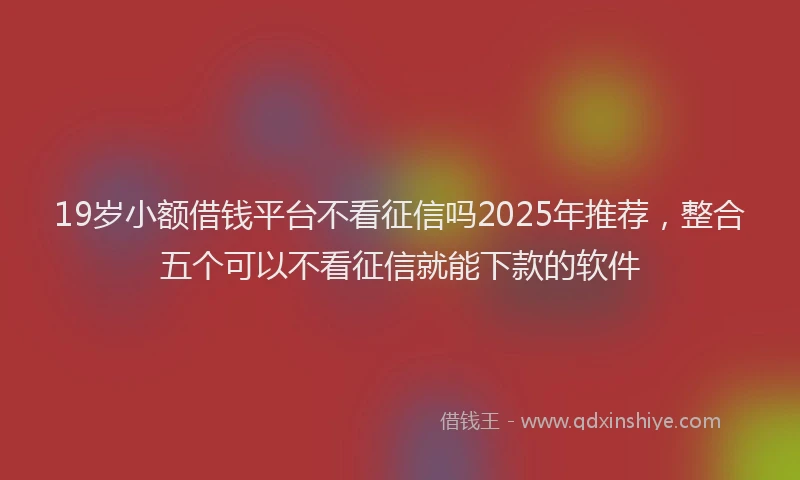 19岁小额借钱平台不看征信吗2025年推荐，整合五个可以不看征信就能下款的软件