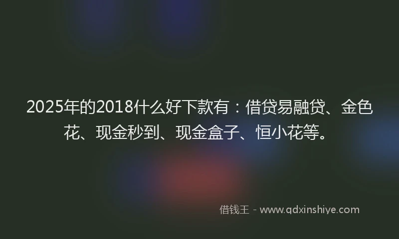 2025年的2018什么好下款有：借贷易融贷、金色花、现金秒到、现金盒子、恒小花等。