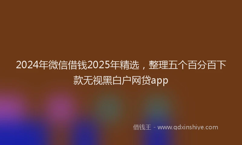 2024年微信借钱2025年精选，整理五个百分百下款无视黑白户网贷app