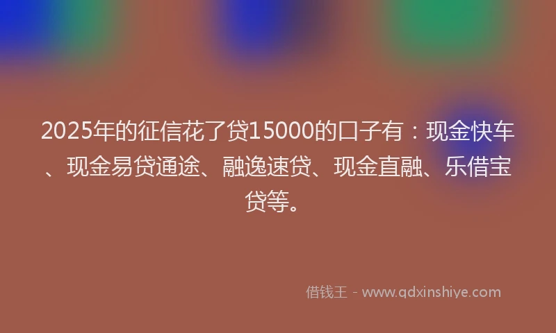 2025年的征信花了贷15000的口子有：现金快车、现金易贷通途、融逸速贷、现金直融、乐借宝贷等。