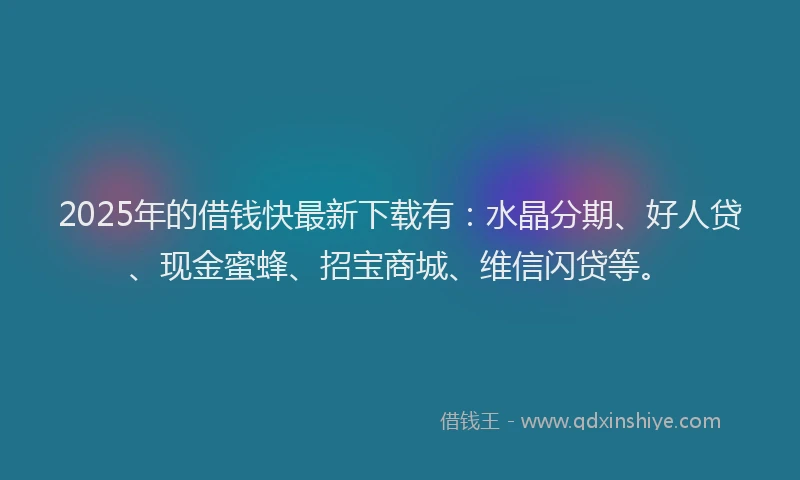 2025年的借钱快最新下载有：水晶分期、好人贷、现金蜜蜂、招宝商城、维信闪贷等。