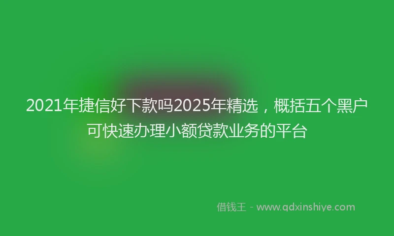 2021年捷信好下款吗2025年精选，概括五个黑户可快速办理小额贷款业务的平台