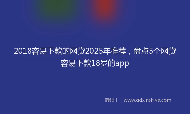 2018容易下款的网贷2025年推荐，盘点5个网贷容易下款18岁的app