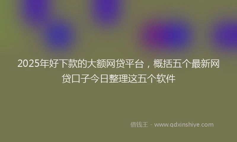 2025年好下款的大额网贷平台，概括五个最新网贷口子今日整理这五个软件