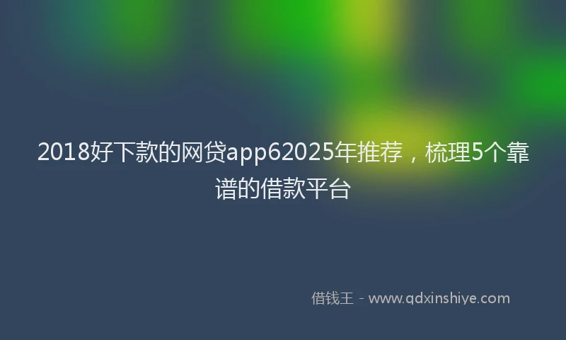 2018好下款的网贷app62025年推荐，梳理5个靠谱的借款平台