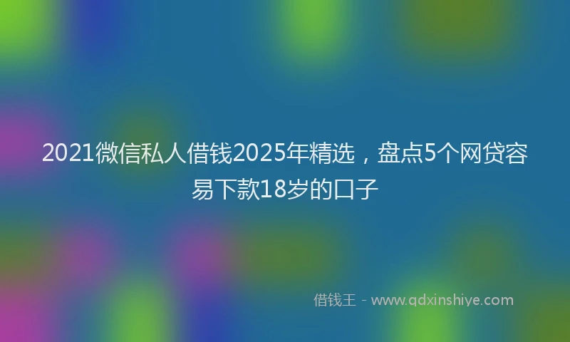 2021微信私人借钱2025年精选，盘点5个网贷容易下款18岁的口子
