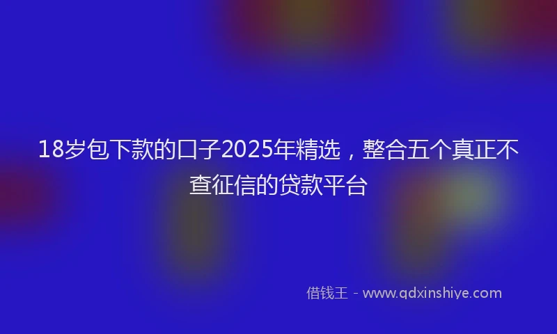 18岁包下款的口子2025年精选，整合五个真正不查征信的贷款平台
