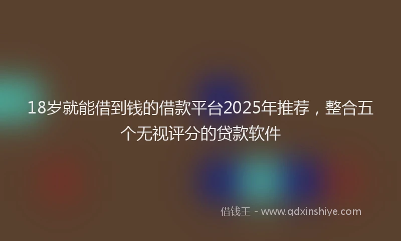 18岁就能借到钱的借款平台2025年推荐，整合五个无视评分的贷款软件