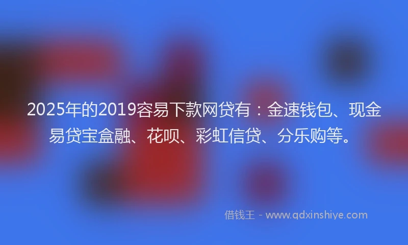 2025年的2019容易下款网贷有：金速钱包、现金易贷宝盒融、花呗、彩虹信贷、分乐购等。