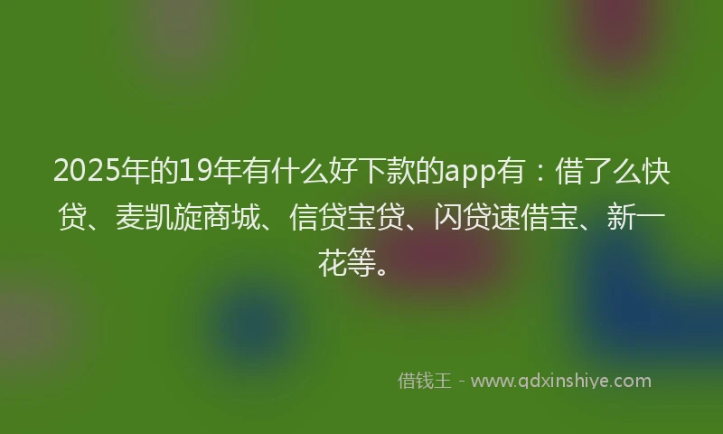 2025年的19年有什么好下款的app有：借了么快贷、麦凯旋商城、信贷宝贷、闪贷速借宝、新一花等。
