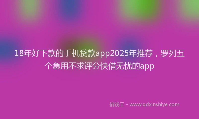 18年好下款的手机贷款app2025年推荐，罗列五个急用不求评分快借无忧的app