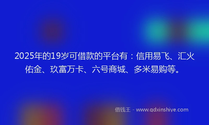 2025年的19岁可借款的平台有：信用易飞、汇火佑金、玖富万卡、六号商城、多米易购等。