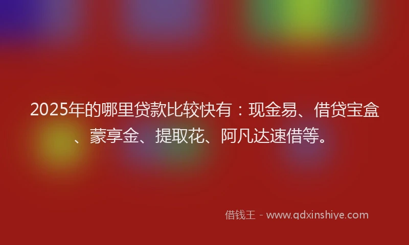 2025年的哪里贷款比较快有：现金易、借贷宝盒、蒙享金、提取花、阿凡达速借等。