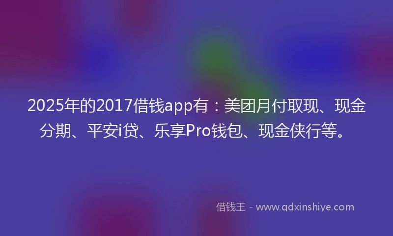 2025年的2017借钱app有：美团月付取现、现金分期、平安i贷、乐享Pro钱包、现金侠行等。