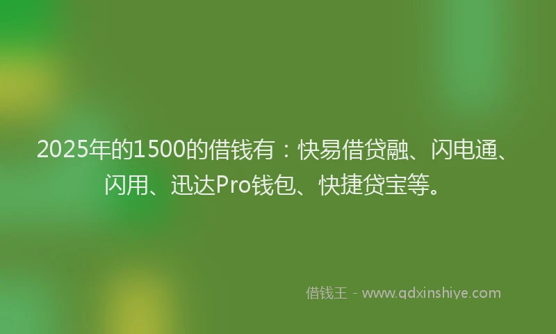 2025年的1500的借钱有：快易借贷融、闪电通、闪用、迅达Pro钱包、快捷贷宝等。