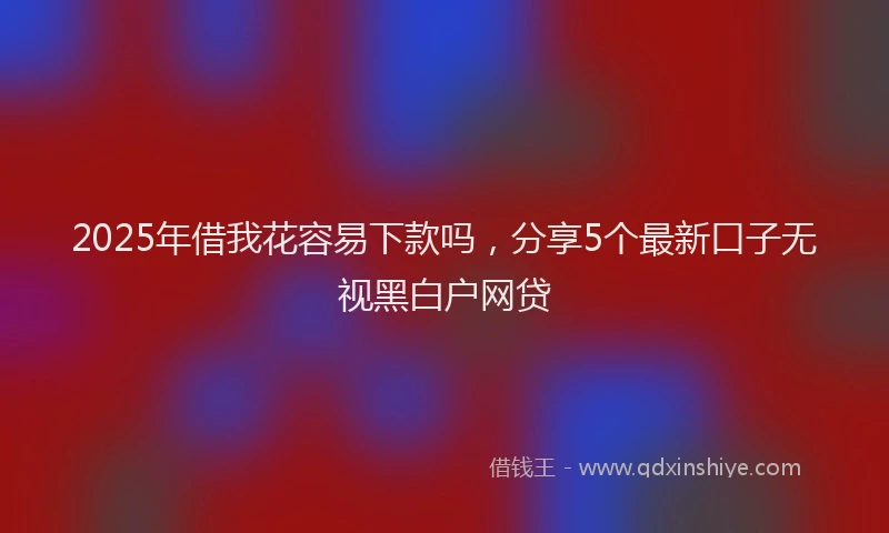 2025年借我花容易下款吗，分享5个最新口子无视黑白户网贷