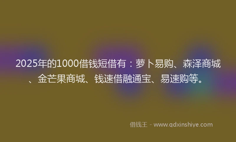 2025年的1000借钱短借有：萝卜易购、森泽商城、金芒果商城、钱速借融通宝、易速购等。