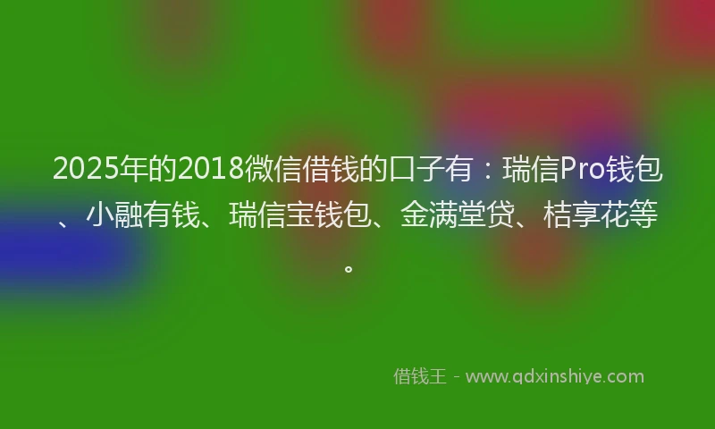 2025年的2018微信借钱的口子有：瑞信Pro钱包、小融有钱、瑞信宝钱包、金满堂贷、桔享花等。