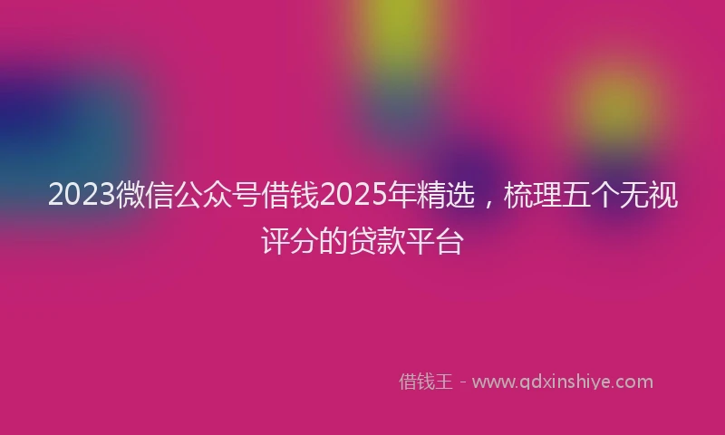 2023微信公众号借钱2025年精选，梳理五个无视评分的贷款平台