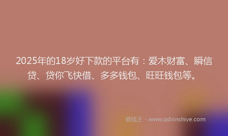 2025年的18岁好下款的平台有：爱木财富、瞬信贷、贷你飞快借、多多钱包、旺旺钱包等。