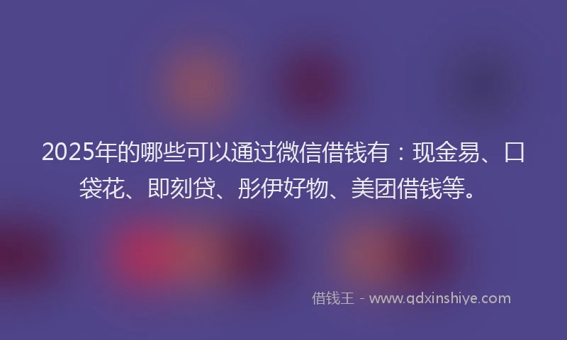2025年的哪些可以通过微信借钱有：现金易、口袋花、即刻贷、彤伊好物、美团借钱等。