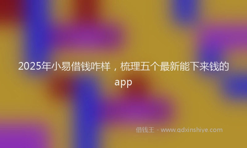 2025年小易借钱咋样，梳理五个最新能下来钱的app