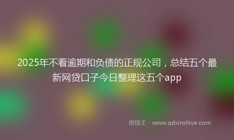 2025年不看逾期和负债的正规公司，总结五个最新网贷口子今日整理这五个app