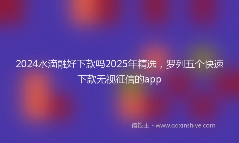 2024水滴融好下款吗2025年精选，罗列五个快速下款无视征信的app