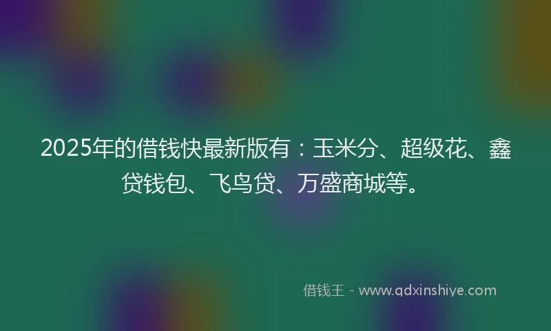 2025年的借钱快最新版有：玉米分、超级花、鑫贷钱包、飞鸟贷、万盛商城等。