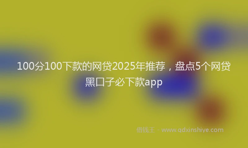 100分100下款的网贷2025年推荐，盘点5个网贷黑口子必下款app