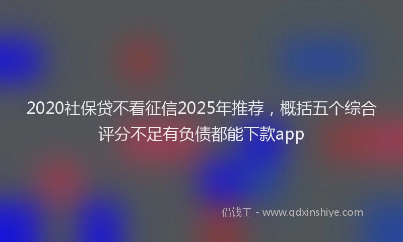 2020社保贷不看征信2025年推荐，概括五个综合评分不足有负债都能下款app