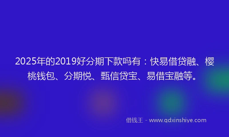 2025年的2019好分期下款吗有：快易借贷融、樱桃钱包、分期悦、甄信贷宝、易借宝融等。