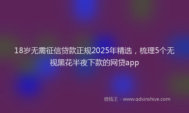 18岁无需征信贷款正规2025年精选，梳理5个无视黑花半夜下款的网贷app