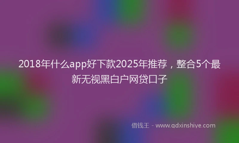 2018年什么app好下款2025年推荐，整合5个最新无视黑白户网贷口子