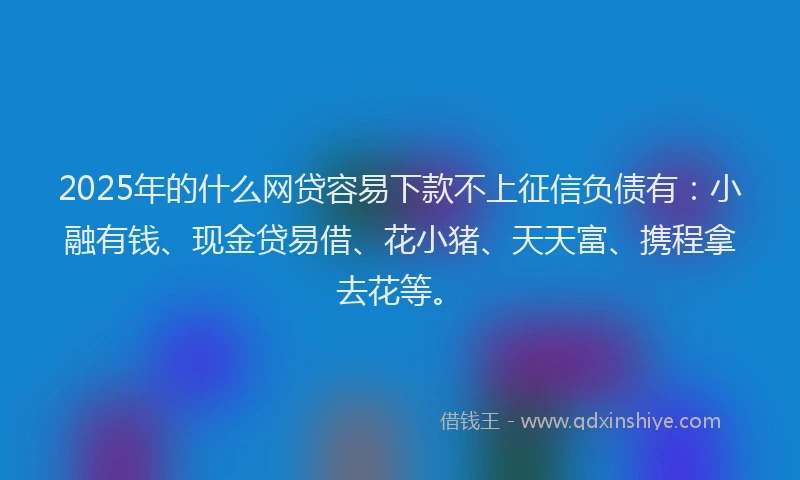 2025年的什么网贷容易下款不上征信负债有：小融有钱、现金贷易借、花小猪、天天富、携程拿去花等。
