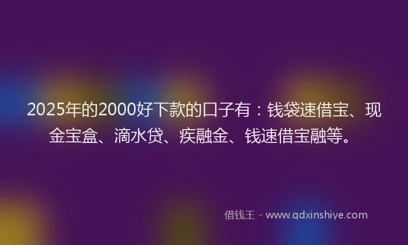 2025年的2000好下款的口子有：钱袋速借宝、现金宝盒、滴水贷、疾融金、钱速借宝融等。
