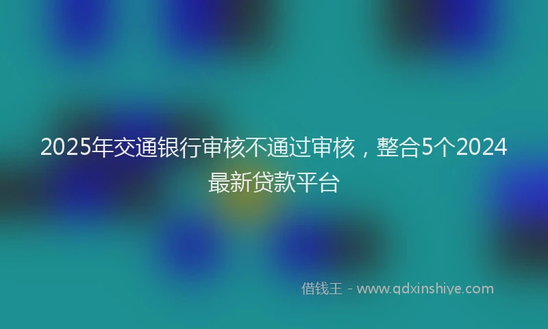 2025年交通银行审核不通过审核，整合5个2024最新贷款平台