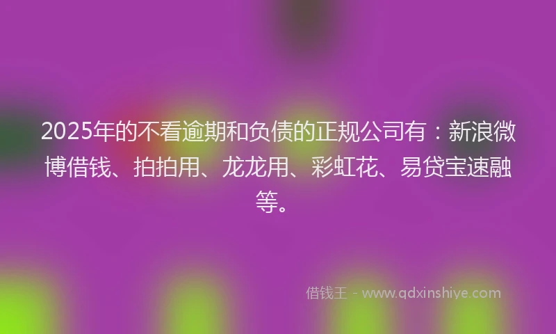 2025年的不看逾期和负债的正规公司有：新浪微博借钱、拍拍用、龙龙用、彩虹花、易贷宝速融等。