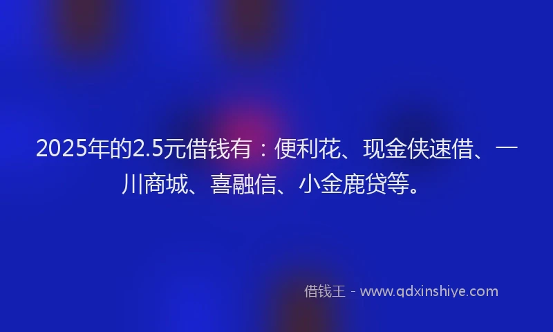 2025年的2.5元借钱有：便利花、现金侠速借、一川商城、喜融信、小金鹿贷等。