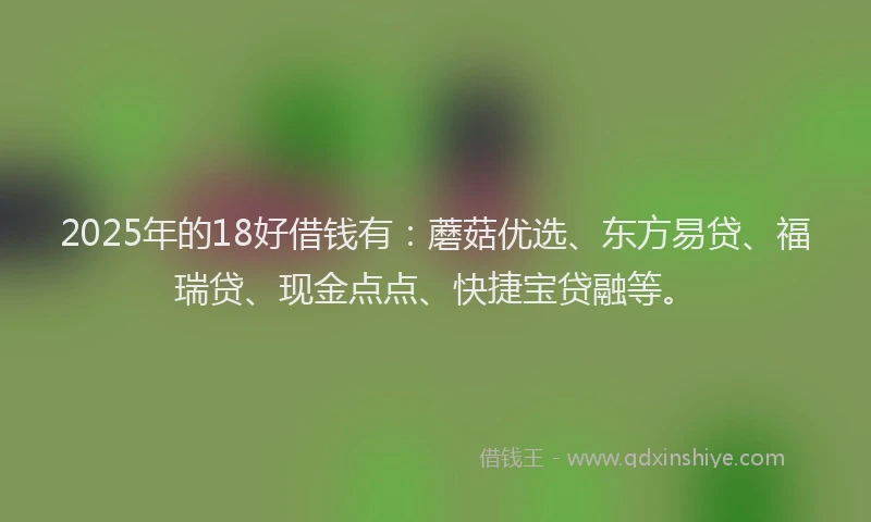 2025年的18好借钱有：蘑菇优选、东方易贷、福瑞贷、现金点点、快捷宝贷融等。
