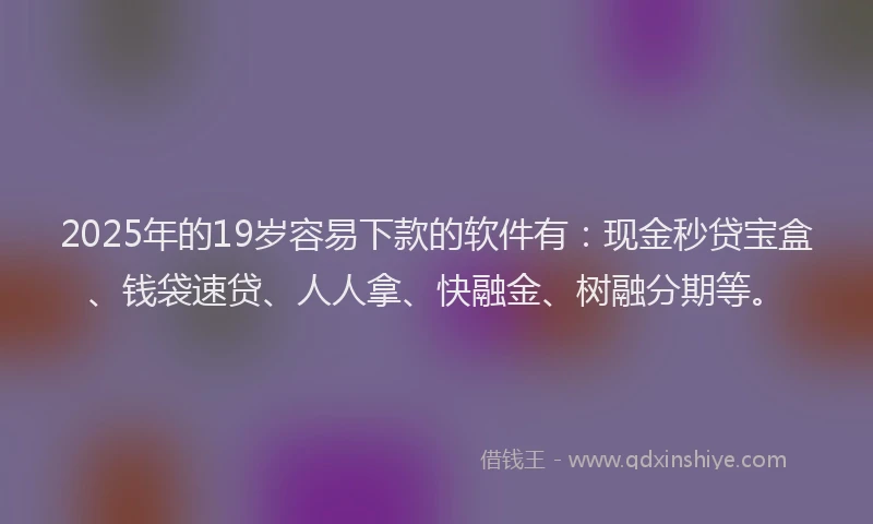 2025年的19岁容易下款的软件有：现金秒贷宝盒、钱袋速贷、人人拿、快融金、树融分期等。