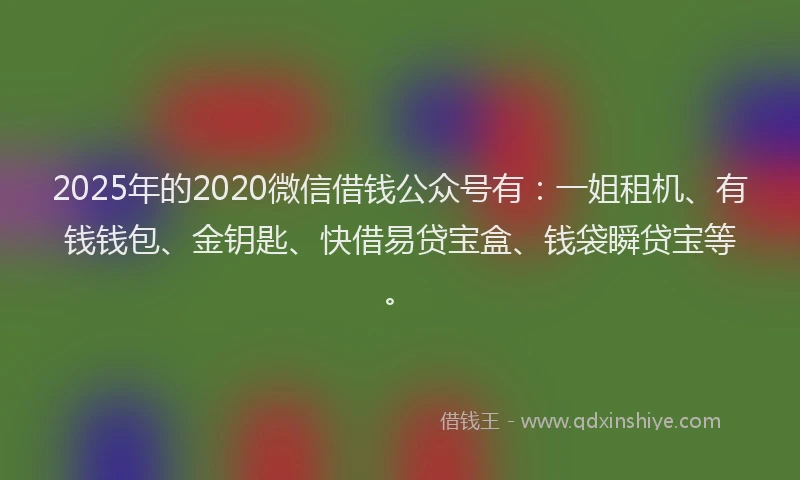 2025年的2020微信借钱公众号有：一姐租机、有钱钱包、金钥匙、快借易贷宝盒、钱袋瞬贷宝等。