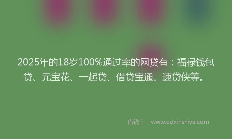 2025年的18岁100%通过率的网贷有：福禄钱包贷、元宝花、一起贷、借贷宝通、速贷侠等。