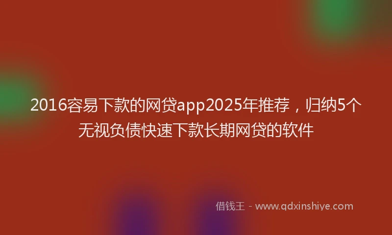 2016容易下款的网贷app2025年推荐，归纳5个无视负债快速下款长期网贷的软件