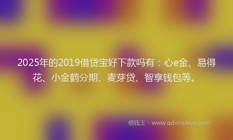 2025年的2019借贷宝好下款吗有：心e金、易得花、小金鹤分期、麦芽贷、智享钱包等。