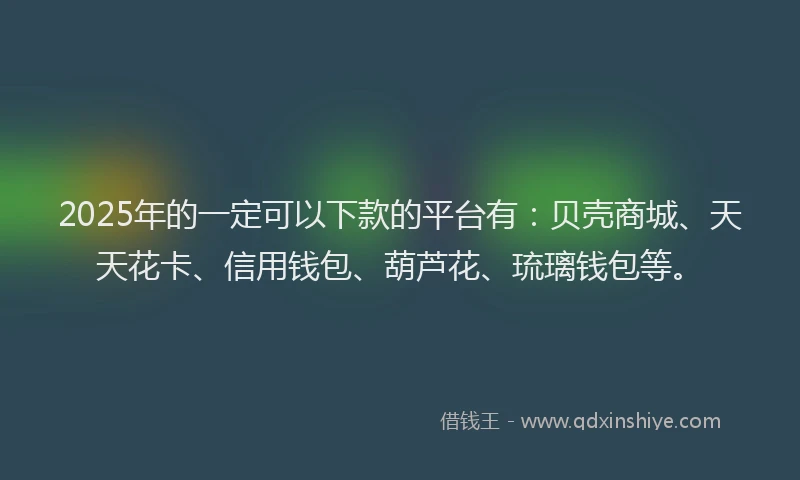 2025年的一定可以下款的平台有：贝壳商城、天天花卡、信用钱包、葫芦花、琉璃钱包等。