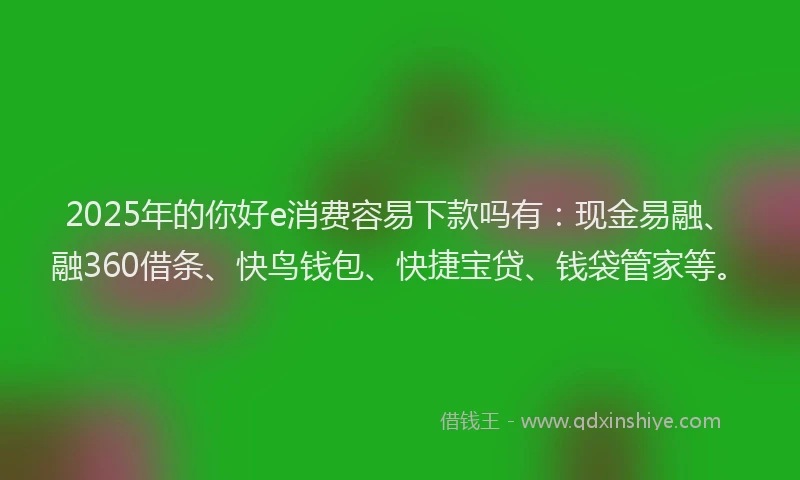 2025年的你好e消费容易下款吗有：现金易融、融360借条、快鸟钱包、快捷宝贷、钱袋管家等。