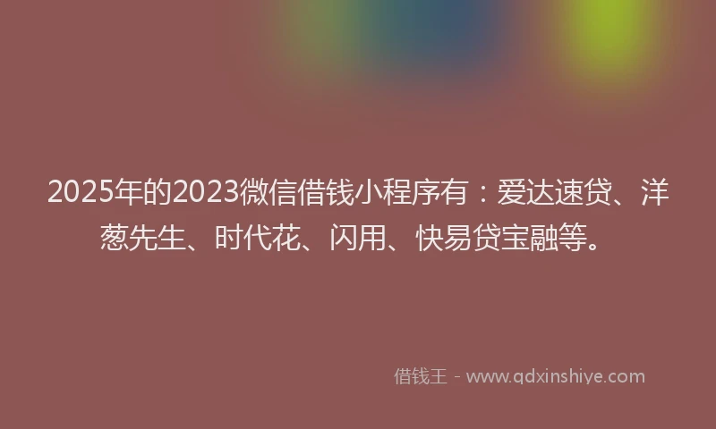 2025年的2023微信借钱小程序有：爱达速贷、洋葱先生、时代花、闪用、快易贷宝融等。