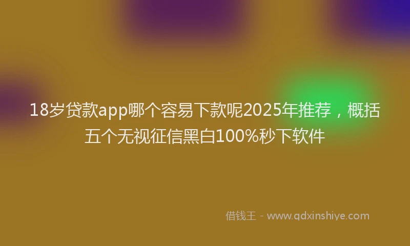 18岁贷款app哪个容易下款呢2025年推荐，概括五个无视征信黑白100%秒下软件