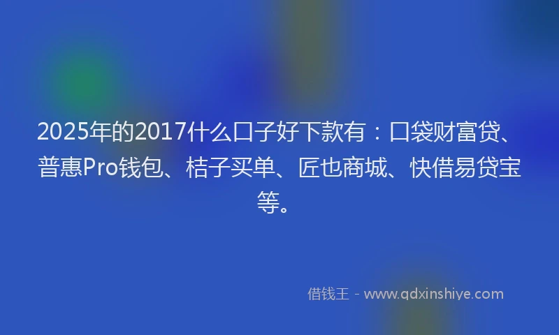 2025年的2017什么口子好下款有：口袋财富贷、普惠Pro钱包、桔子买单、匠也商城、快借易贷宝等。